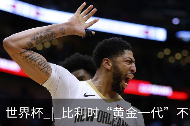 世界杯 | 比利时“黄金一代”不言“谢幕”